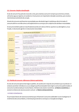 2.2- Consumo- Noçãoeclassificação
O ato de consumirfaz parte do nossodia-a-dia,poisestamosaconsumirsempre que comemosumbolo,
utilizamosaguaouligamosumcandeeiro.Oconsumoé um importante indicadoreconómico,poisrevelao
nível de desenvolvimentode umpaís.
Atravésdoconsumosatisfazemosnecessidadesque vãodandolugarà medidaque sãoeliminadas.O
consumodefine-se entãocomoautilizaçãode bensouserviçoscomo objetivode satisfazernecessidades.
O consumotambémpode serclassificadode acordocomvárioscritérios:quantoá sua abrangência,àsua
função,à naturezado agente e à naturezada necessidade.
2.3- Padrõesde consumo- diferençase fatores explicativos.
Os atos de consumoapresentamalguns padrões,de acordocomo tipode consumidoresque ospraticam.O
estatutosocial dosindivíduosouasua categoriaprofissionalpodemdarorigemaconsumospadronizados.O
consumoé condicionadopormuitosfatores.Háfatoresde caracter económico- osfatores económicos,e
existemosfatoresde naturezasocial e cultural- osfatoresextraeconómicos.
-FATORES ECONÓMICOS.
Os principaisfatoresde naturezaeconómicaque influenciamoconsumosubdividem-se em3categorias:O
rendimentodosconsumidores,onível de preçosdosbense serviçose a inovaçãotecnológica
 