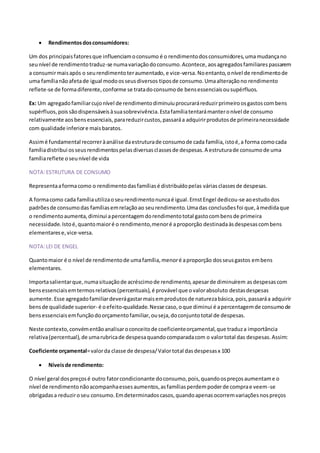  Rendimentosdosconsumidores:
Um dos principaisfatoresque influenciamoconsumo é o rendimentodosconsumidores,umamudançano
seunível de rendimentotraduz-se numavariaçãodoconsumo.Acontece, aosagregados familiarespassarem
a consumirmaisapós o seurendimentoteraumentado, e vice-versa. Noentanto,onível de rendimentode
uma famílianãoafetade igual modoosseusdiversos tiposde consumo.Umaalteraçãono rendimento
reflete-se de formadiferente,conforme se tratadoconsumode bensessenciaisousupérfluos.
Ex: Um agregadofamiliarcujonível de rendimentodiminuiuprocuraráreduzirprimeiroosgastoscombens
supérfluos,poissãodispensáveisàsuasobrevivência.Estafamíliatentarámanteronível de consumo
relativamente aosbensessenciais,parareduzircustos,passaráa adquirirprodutosde primeiranecessidade
com qualidade inferiore maisbaratos.
Assimé fundamental recorreràanálise daestruturade consumode cada família,istoé,a forma comocada
famíliadistribui osseusrendimentospelasdiversasclassesde despesas.A estruturade consumode uma
famíliareflete oseunível de vida
NOTA:ESTRUTURA DE CONSUMO
Representaaformacomo o rendimentodasfamíliasé distribuídopelas váriasclassesde despesas.
A formacomo cada famíliautilizaoseurendimentonuncaé igual.ErnstEngel dedicou-se aoestudodos
padrõesde consumodas famíliasemrelaçãoao seurendimento.Umadas conclusõesfoi que,àmedidaque
o rendimentoaumenta,diminui apercentagemdorendimentototal gastocombensde primeira
necessidade.Istoé,quantomaioré o rendimento,menoré aproporção destinadaàsdespesascombens
elementarese,vice-versa.
NOTA:LEI DE ENGEL
Quantomaior é o nível de rendimentode umafamília,menoré aproporção dosseusgastos embens
elementares.
Importasalientarque,numasituaçãode acréscimode rendimento,apesarde diminuírem asdespesascom
bensessenciaisemtermosrelativos(percentuais),é provável que ovalorabsoluto destasdespesas
aumente.Esse agregadofamiliardeverágastarmaisemprodutosde naturezabásica,pois,passaráa adquirir
bensde qualidade superior- é oefeito-qualidade.Nesse caso,oque diminui é apercentagemde consumode
bensessenciaisemfunçãodoorçamentofamiliar,ouseja,doconjuntototal de despesas.
Neste contexto,convémentãoanalisaroconceitode coeficienteorçamental,que traduza importância
relativa(percentual),de umarubricade despesaquandocomparadacom o valortotal das despesas.Assim:
Coeficiente orçamental=valorda classe de despesa/Valortotal dasdespesasx 100
 Níveisde rendimento:
O nível geral dospreçosé outro fatorcondicionante doconsumo,pois,quandoospreçosaumentame o
nível de rendimentonãoacompanhaessesaumentos,asfamíliasperdempoderde comprae veem-se
obrigadasa reduziroseu consumo.Emdeterminadoscasos,quandoapenasocorremvariaçõesnospreços
 
