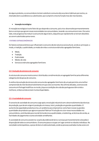 de algunsprodutos,osconsumidorestentamsubstituiroconsumodosseusbenshabituaisporoutros,os
chamadosbenssucedâneosousubstituíveis,que cumpremamesmafunçãomassão maisbaratos.
 Inovação tecnológica:
A inovaçãotecnológicaé outrofatorde que depende oconsumo,poiscriae desenvolvepermanentemente
bense serviçosque geramnovasnecessidadesnosconsumidores,levando-osaconsumiremmais.Poroutro
lado,este progressofazreduziroconsumode algunsbens,daquelesque rapidamente se tornamobsoletos
ao seremsubstituídospelosnovos.
-FATORES EXTRAECONÓMICOS
Os fatoresextraeconómicosque influenciamoconsumosãode naturezasociocultural,sendoos principais:a
moda,a tradição,a publicidade,osmodosde vidae a estruturaetáriados agregadosfamiliares.
 Moda.
 Tradição.
 Publicidade
 Modos de vida
 Estrutura etáriadosagregadosfamiliares
2.4- Evoluçãodaestrutura do consumo
A estruturade consumomostracomo é distribuídoorendimentode umagregadofamiliarpelasdiferentes
categoriasde despesasde consumo.
A análise daevoluçãodaestruturade consumodosagregados familiaresde umpaíspermite umamelhor
compreensãodonível de desenvolvimentoemque este se encontra.Nasúltimasdécadas,aestruturade
consumoemPortugal modificou-se muito,jáque ascondiçõesde vidadosportuguesestêmvindoa
melhorar,emboraaindaexistammuitasdisparidades.
2.5- A sociedadede consumo
O conceitode sociedade de consumosurge apósarevoluçãoindustrial comodesenvolvimentodastécnicas
de produção,que deramorigemà produção emmassa,istoé, produçãoemgrandesquantidades.O
aumentodacapacidade produtiva criouum problemaaosempresários:comofazerescoaras grandes
quantidadesde produtos que agoraerapossível fabricar?A soluçãoera criar novasnecessidadesnos
consumidores,contribuindoparaissode formadecisivaapublicidade,omarketing,astécnicasde venda,as
facilidadesde pagamentoe outrasatividade semelhantes.
A sociedade de consumocaracteriza-sepelaabundânciade bense serviçospermanentemente colocadosà
disposiçãode todososconsumidores.Oconsumopassaa ocuparum lugar central na vidadosindivíduos.Na
sociedade contemporânea,aposse de bensé sobrevalorizada,sendoaspessoasavaliadasmuitasvezesem
 