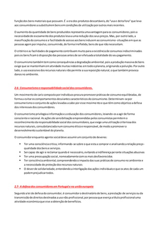funçãodos bensmateriaisque possuem.É a era dos produtosdescartáveis,do“usae deitafora”que leva
aos consumidoresasubstituírembensemcondiçõesde utilizaçãoporoutrosmaisrecentes.
O aumentoda quantidade de bensproduzidosrepresentaumavantagemparaos consumidores,poisa
necessidadede escoamentodosprodutoslevaaumaredução dosseuspreços.Mas, por outrolado,a
massificaçãodoconsumoe a facilidadede acessoaosbensinduzemaoconsumismo-situaçõesemque as
pessoasagemporimpulso,consumindo,de formairrefletida,bensde que nãonecessitam.
O critérioe as facilidadesde pagamentocontribuemmuitoparaa existênciade consumosindiscriminados
poisos bensficamà disposiçãodaspessoasantesde serefetuadaatotalidade doseupagamento.
O consumismotambémtemcomoconsequênciasadegradaçãoambiental,poisaproduçãomassivade bens
exige que se mantenhamematividade muitasindústrias emtodooplaneta,originandoapoluição.Poroutro
lado,o usoexcessivodosrecursosnaturaisnãopermite asuareposiçãonatural,oque tambémprovoca
danosno ambiente.
2.6- Consumerismoeresponsabilidadesocial dosconsumidores.
Um movimentode carizcompostoporindivíduosprocurapromoverpráticasde consumoequilibradas,de
formaa evitaroscomportamentosdesviantescaracterísticosdoconsumismo.Determinam-sepor
consumerismooconjuntode açõeslevadasacabo por esse movimentoe que têmcomoobjetivoadefesa
dos interessesdosconsumidores.
O consumerismoprivilegiaainformaçãoe a educação dosconsumidores,levando-osaagirde forma
consciente e racional.Asaçõesde sensibilizaçãoempreendidaspelosconsumistaspermitemo
reconhecimentodaresponsabilidadesocial dosconsumidores,que exige umautilizaçãocriteriosados
recursosnaturais,consubstanciadanumconsumoéticoe responsável,de modoapromovero
desenvolvimentosustentável doplaneta.
O consumidorenquanto agente socialdeve assumirumconjuntode deveres:
 Ter uma consciênciacritica,informando-se sobre oque estaa comprar e analisandoarelaçãopreço-
qualidade dosbense serviços.
 Sercapaz de agir e reclamarquandoé necessário,evitandoaindiferençaperante situaçõesabusivas
 Ter uma preocupaçãosocial,nomeadamentecomosmaisdesfavorecidos
 Ter consciênciaambiental,compreendendooimpactodassuas práticasde consumono ambiente e
a necessidade de proteçãodosrecursosnaturais
 O deverde solidariedade,entendendoainterligaçãodasaçõesindividuaise que osatos de cada um
podemprejudicartodos.
2.7- A defesados consumidoresem Portugal e na uniãoeuropeia
Segundoalei de defesadoconsumidor,é consumidorodestinatáriode bens,aprestação de serviçosouda
transmissãode direitosdestinadosausonão profissional,porpessoaque exerçaatítuloprofissionaluma
atividade económicaque vise aobtençãode benefícios.
 