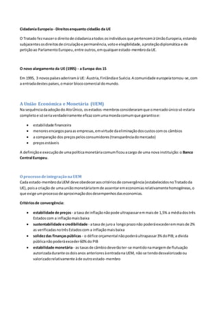 Cidadania Europeia- Direitosenquanto cidadão da UE
O Tratado feznascero direitode cidadaniaatodos osindivíduosque pertencemàUniãoEuropeia,estando
subjacentesosdireitosde circulaçãoe permanência,votoe elegibilidade,aproteçãodiplomática e de
petiçãoao ParlamentoEuropeu,entre outros,emqualquerestado-membrodaUE.
O novo alargamento da UE (1995) - a Europa dos 15
Em 1995, 3 novospaísesaderiramà UE: Áustria,Finlândiae Suécia.A comunidade europeiatornou-se,com
a entradadestes países,omaior blococomercial domundo.
A União Económica e Monetária (UEM)
Na sequênciadaadoçãodo AtoÚnico, osestados-membrosconsideraramque omercadoúnicosó estaria
completoe sóseriaverdadeiramente eficazcomumamoedacomumque garantisse:
 estabilidade financeira
 menoresencargosparaas empresas,emvirtude daeliminaçãodoscustoscomos câmbios
 a comparação dos preçospelosconsumidores(transparênciadomercado)
 preçosestáveis
A definiçãoe execuçãode umapolíticamonetáriacomumficouacargo de uma nova instituição:o Banco
Central Europeu.
O processo deintegração naUEM
Cada estado-membrodaUEM deve obedeceraoscritériosde convergência(estabelecidosnoTratadoda
UE), poisa criação de umauniãomonetáriatemde assentaremeconomiasrelativamentehomogéneas,o
que exige umprocessode aproximaçãodosdesempenhosdaseconomias.
Critériosde convergência:
 estabilidade de preços - a taxa de inflaçãonãopode ultrapassaremmaisde 1,5% a médiadostrês
Estadoscom a inflaçãomaisbaixa
 sustentabilidade e credibilidade - ataxa de juroa longoprazonão poderáexcederemmaisde 2%
as verificadasnotrêsEstadoscom a inflaçãomaisbaixa
 solidezdas finançaspúblicas - o défice orçamental nãopoderáultrapassar3% doPIB; a dívida
públicanãopoderáexceder60%do PIB
 estabilidade monetária- as taxasde câmbiodeverãoter-se mantidonamargemde flutuação
autorizadadurante osdoisanos anterioresàentradana UEM, não se tendodesvalorizadoou
valorizadorelativamente àde outroestado-membro
 