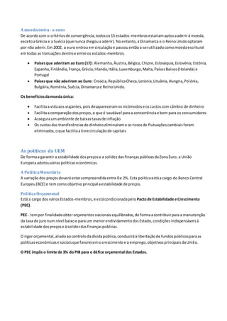 A moedaúnica- o euro
De acordocom o critériosde convergência,todosos15 estados-membrosestariamaptosaaderirà moeda,
excetoaGrécia e a Suécia(que nuncachegoua aderir). Noentanto,aDinamarca e o ReinoUnidooptaram
por não aderir.Em 2002, o euro entrouemcirculaçãoe passouentãoa serutilizadocomomoedaescritural
emtodas as transaçõesdentroe entre os estados-membros.
 Paísesque aderiram ao Euro (17): Alemanha, Áustria,Bélgica,Chipre,Eslováquia,Eslovénia,Estónia,
Espanha,Finlândia,França,Grécia,Irlanda,Itália,Luxemburgo,Malta,PaísesBaixos(Holanda) e
Portugal
 Paísesque não aderiram ao Euro: Croácia,RepúblicaCheca,Letónia,Lituânia,Hungria,Polónia,
Bulgária,Roménia,Suécia,Dinamarcae ReinoUnido.
Os benefíciosdamoeda única:
 Facilitaa vidaaos viajantes,poisdesapareceramosincómodose oscustoscom câmbio de dinheiro
 Facilitaa comparação dospreços,o que é saudável paraa concorrênciae bom para os consumidores
 Asseguraumambiente de baixastaxasde inflação
 Os custosdas transferênciasde dinheirodiminuírame osriscosde flutuaçõescambiaisforam
eliminados,oque facilitaalivre circulaçãode capitais
As políticas da UEM
De formaa garantir a estabilidade dospreçose a solidezdasfinançaspúblicasdaZonaEuro, a União
Europeiaadotouváriaspolíticaseconómicas.
A PolíticaMonetária
A variaçãodos preçosdeveráestarcompreendidaentre 0e 2%. Esta políticaestáa cargo do Banco Central
Europeu(BCE) e temcomo objetivoprincipal aestabilidade de preços.
PolíticaOrçamental
Está a cargo dosváriosEstados-membros,e estácondicionadapelo Pactode Estabilidade e Crescimento
(PEC).
PEC - tempor finalidadeobterorçamentosnacionaisequilibrados,de formaacontribuirpara a manutenção
da taxa de juronum nível baixoe para um menorendividamentodosEstado,condiçõesindispensáveisà
estabilidade dospreçose àsolidezdasfinançaspúblicas.
O rigor orçamental,aliadoaocontrolodadívidapública,conduziráàlibertaçãode fundospúblicosparaas
políticaseconómicase sociaisque favorecemocrescimentoe oemprego,objetivosprincipaisdaUnião.
O PEC impôs o limite de 3% do PIB para o défice orçamental dos Estados.
 