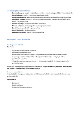 As instituições comunitárias
 ComissãoEuropeia - propõe a legislaçãocomunitáriae executa-a;é aguardiã dosTratados da União
 ConselhoEuropeu- define aorientaçãodapolítica da União
 Conselhode Ministros - adota,em conjuntocomo ParlamentoEuropeu,alegislaçãocomunitária
 Parlamento Europeu- modificae adotaa legislaçãocomunitária;exerce ocontrolodemocrático:
aprova o orçamentodaUE
 Tribunal de Justiça - salvaguardao DireitoComunitário
 Tribunal de Contas - controlaa gestãodas finançascomunitárias
 Comité Económico e Social - órgão consultivo
 Comité das Regiões - órgão consultivo
 Banco Central Europeu - define apolíticamonetária
Desafios da UE na Atualidade
Os alargamentosdaUE
Benefícios:
 novasoportunidadesparaasempresas
 alargamentodomercadoúnico
 possibilidadede oscidadãoseuropeuscirculareme trabalharemnumterritóriomaisvasto
 consolidaçãodaestabilidade políticanaEuropa,na medidaemque a integraçãoreduza
possibilidadede conflito
 reforçodos valoresemque assentaaUE - a democracia,o Estadode Direitoe o respeitopelos
direitoshumanos
No entanto,oalargamentocolocaumaquestãoessencial: garantir,numespaço mais vasto, a salvaguarda
dos valorese das normas que estão na base da União.
O acervo comunitário
A adesãoà UE implica,porparte dospaíses candidatos,aaceitaçãodos valorese a adoção das normase
práticasda União.
Valoresda UE:
 Democracia
 Estado de Direito
 RespeitopelosDireitosHumanos
 