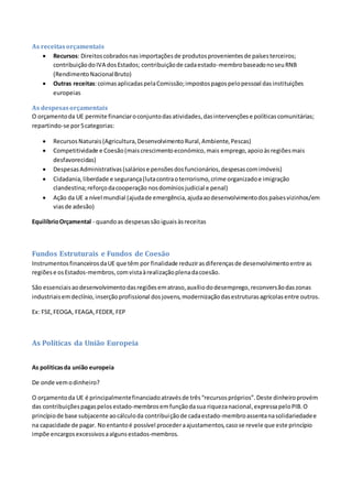 As receitasorçamentais
 Recursos: Direitoscobradosnasimportaçõesde produtosprovenientesde paísesterceiros;
contribuiçãodoIVA dosEstados; contribuiçãode cadaestado-membrobaseadonoseuRNB
(RendimentoNacionalBruto)
 Outras receitas:coimasaplicadaspelaComissão;impostospagospelopessoal dasinstituições
europeias
As despesasorçamentais
O orçamentoda UE permite financiaroconjuntodasatividades,dasintervençõese políticascomunitárias;
repartindo-se por5categorias:
 RecursosNaturais(Agricultura,DesenvolvimentoRural,Ambiente,Pescas)
 Competitividade e Coesão(maiscrescimentoeconómico,mais emprego,apoioàsregiõesmais
desfavorecidas)
 DespesasAdministrativas(saláriose pensõesdosfuncionários,despesascomimóveis)
 Cidadania,liberdade e segurança(lutacontraoterrorismo,crime organizadoe imigração
clandestina;reforçodacooperação nosdomíniosjudicial e penal)
 Ação da UE a nível mundial (ajudade emergência,ajudaaodesenvolvimentodospaísesvizinhos/em
viasde adesão)
EquilíbrioOrçamental - quandoas despesassãoiguaisàsreceitas
Fundos Estruturais e Fundos de Coesão
InstrumentosfinanceirosdaUE que têm por finalidade reduzirasdiferençasde desenvolvimentoentre as
regiõese osEstados-membros,comvistaàrealizaçãoplenadacoesão.
São essenciaisaodesenvolvimentodasregiõesematraso,auxíliododesemprego,reconversãodaszonas
industriaisemdeclínio,inserçãoprofissional dosjovens,modernizaçãodasestruturasagrícolasentre outros.
Ex: FSE,FEOGA, FEAGA,FEDER, FEP
As Políticas da União Europeia
As politicasda união europeia
De onde vemodinheiro?
O orçamentoda UE é principalmentefinanciadoatravésde três“recursospróprios”.Deste dinheiroprovém
das contribuiçõespagaspelosestado-membrosemfunçãodasua riquezanacional,expressapeloPIB.O
princípiode base subjacente aocálculoda contribuiçãode cadaestado-membroassentanasolidariedadee
na capacidade de pagar. Noentantoé possível procederaajustamentos,casose revele que este princípio
impõe encargosexcessivosaalgunsestados-membros.
 