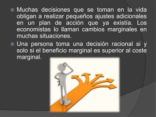 Muchas decisiones que se toman en la vida
obligan a realizar pequeños ajustes adicionales
en un plan de acción que ya existía. Los
economistas lo llaman cambios marginales en
muchas situaciones.
Una persona toma una decisión racional si y
solo si el beneficio marginal es superior al coste
marginal.

