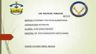 LAS POLITICAS PUBLICAS
26/11/15
MATERIA: ECONOMA Y POLITICAS ALIMENTARAS
LICENCIATURA: NUTRICION
ALUMNO: JUAN GAMEZ MENDEZ
MAESTRA: DR. ROCIO MARGARITA URESTI MARIN
CIUDAD VICTORIA TAMPS. MEXICO
 