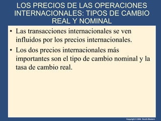 Copyright © 2004 South-Western
LOS PRECIOS DE LAS OPERACIONES
INTERNACIONALES: TIPOS DE CAMBIO
REAL Y NOMINAL
• Las transacciones internacionales se ven
influidos por los precios internacionales.
• Los dos precios internacionales más
importantes son el tipo de cambio nominal y la
tasa de cambio real.
 