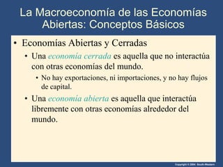 Copyright © 2004 South-Western
La Macroeconomía de las Economías
Abiertas: Conceptos Básicos
• Economías Abiertas y Cerradas
• Una economía cerrada es aquella que no interactúa
con otras economías del mundo.
• No hay exportaciones, ni importaciones, y no hay flujos
de capital.
• Una economía abierta es aquella que interactúa
libremente con otras economías alrededor del
mundo.
 