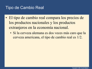 Copyright © 2004 South-Western
• El tipo de cambio real compara los precios de
los productos nacionales y los productos
extranjeros en la economía nacional.
• Si la cerveza alemana es dos veces más caro que la
cerveza americana, el tipo de cambio real es 1/2.
Tipo de Cambio Real
 