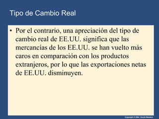 Copyright © 2004 South-Western
• Por el contrario, una apreciación del tipo de
cambio real de EE.UU. significa que las
mercancías de los EE.UU. se han vuelto más
caros en comparación con los productos
extranjeros, por lo que las exportaciones netas
de EE.UU. disminuyen.
Tipo de Cambio Real
 