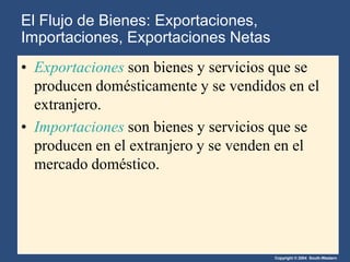 Copyright © 2004 South-Western
El Flujo de Bienes: Exportaciones,
Importaciones, Exportaciones Netas
• Exportaciones son bienes y servicios que se
producen domésticamente y se vendidos en el
extranjero.
• Importaciones son bienes y servicios que se
producen en el extranjero y se venden en el
mercado doméstico.
 