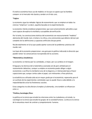 El análisis económico hace uso de modelos en los que se supone que los hombres
compran en el mercado más barato y venden en él más caro.
*Lógica:
La economía sigue los métodos lógicos de razonamiento que se emplean en todas las
ciencias "empíricas", es decir, aquellos basados en la experimentación.
La economía intenta establecer proposiciones que sean universalmente aplicables y que
sean capaces de explicar la realidad y susceptibles de verificación.
Por lo tanto, las construcciones teóricas del economista son necesariamente "modelos"
abstractos del mundo real, e invitan a la crítica, y las conclusiones que obtiene derivan por
completo de las definiciones y supuestos artificiales de que partió.
Reside totalmente en la luz que pueda aportar acerca de los problemas prácticos del
mundo real.
Las leyes de la economía proporcionan una guía para la política indicando la dirección que
pueden tomar las consecuencias no esperadas de las acciones.
*Matemática, Estadísticas:
La economía se interesa por las cantidades, o mejor, por sus cambios en el margen.
El leguaje y las técnicas de la matemática avanzada son de gran utilidad para el
razonamiento deductivo, aunque su empleo en economía pueda obligar a algún
economista a sacrificar la claridad en aras de la elegancia, e ir demasiado lejos al hacer
suposiciones que, aunque ciertas sobre el papel, son irrelevantes a fines prácticos.
La estadística es utilizada cada vez en mayor grado por el economista; representa para él
un sustituto de los experimentos controlados que no puede llevar a cabo debido a la
imposibilidad de aislar los fenómenos sociales.
Estas categorías no sólo afectan al empleo y la demanda, sino también se influencian
entre sí.
*Política, Sociología, Ética:
La política es la ciencia que estudia las relaciones entre los ciudadanos y el estado. La
sociología es la ciencia que estudia los grupos de la sociedad humana. La ética es la ciencia
de la naturaleza moral de carácter y comportamiento humano.
 
