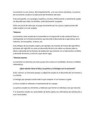 La economía es una ciencia del comportamiento, y no una ciencia normativa. La esencia
de la economía reside en la explicación del fenómeno del valor.
Esto corresponde a la sociología, la política, o la ética. Políticamente o moralmente puede
ser deseable que todos los hombres estén plenamente ocupados.
Estos son juicios de valor que se ocupa únicamente por las causas y repercusiones del
sobre-empleo o el sub.-empleo.
*Historia:
La economía como estudio de la humanidad en el aspecto de la vida comercial tiene su
contrapartida en la historia económica que describe el desarrollo de la agricultura, de la
industria, los transportes, la banca, etc.
Este enfoque de los estudios explica, por ejemplo, los inventos de finales del siglo XVIII y
principios del siglo XIX, no como un desarrollo técnico sino sobre sus efectos sobre la
oferta y demanda de los factores de producción que entraron en su fabricación y la oferta
y demanda de bienes y servicios a que dieron lugar.
*Ciencias exactas:
La economía se relaciona con estas ya que esta se basa en cantidades, técnicas y modelos
matemáticos.
¿Qué relación tiene la física, la química y la biología con la economía?
Estas ciencias se relacionan porque su objeto de estudio es el desarrollo del ser humano y
su entorno.
La biología por ejemplo estudia todo lo que compone al ser humano o sujeto.
La física estudia lo referente al movimiento de los cuerpos.
La química estudia los elementos y moléculas que forman al individuo o los que necesita.
Y la economía estudia las necesidades de dicho sujeto y las alternativas de satisfacción a
esas necesidades.
 