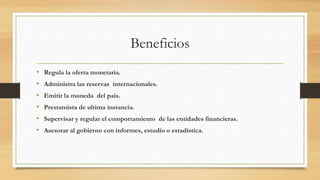 Beneficios
• Regula la oferta monetaria.
• Administra las reservas internacionales.
• Emitir la moneda del pais.
• Prestamista de ultima instancia.
• Supervisar y regular el comportamiento de las entidades financieras.
• Asesorar al gobierno con informes, estudio o estadística.
 