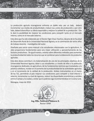 ECONOMÍA AGRARIA 
Elgin Antonio Vivas Viachica 
La producción agrícola nicaragüense enfrenta un doble reto; por un lado, deberá 
incrementar sus niveles de productividad y reducir sus costos de producción; y por otro 
lado, deberá diversificar su oferta exportable y mejorar la calidad de su producción. Ello 
le dará la posibilidad de mejorar las condiciones para competir tanto en el mercado 
interno, como en el mercado externo. 
Esta obra que ha sido elaborada por el Doctor Elgin Vivas Viachica, decano de la Facultad 
de Desarrollo Rural de la Universidad Nacional Agraria, es la culminación de varios años 
de trabajo docente - investigativo del autor. 
Diseñada para servir como manual a los estudiantes relacionados con la agricultura, la 
obra proporciona fundamentos para una mejor utilización y aprovechamiento de los 
factores productivos. De igual manera, orienta sobre diferentes métodos para aumentar 
la productividad de todos los recursos que se combinan para la elaboración de productos 
agrícolas. 
Esta obra desea contribuir a la materialización de uno de los principales objetivos de la 
Universidad Nacional Agraria; dotar a sus estudiantes y a través de ellos a la población 
nicaragüense dedicada a la agricultura, de los fundamentos teóricos que trasladados a la 
práctica cotidiana, incidan en el aumento de la productividad de las actividades agrícolas 
y en el incremento de la calidad de la producción. Ambos instrumentos en el marco 
de los TLC, permitirán al país mejorar sus condiciones para competir a nivel interno y 
externo, incrementar su nivel de ingresos, reducir las disparidades económicas y sociales 
entre el campo y la ciudad, y evitar que la pobreza siga incrementándose en la zona rural. 
Managua, mayo de 2010. 
Ing. MSc. Telémaco Talavera S. 
Rector UNA 
11 
 