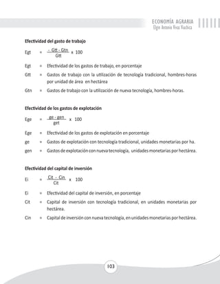 ECONOMÍA AGRARIA 
Elgin Antonio Vivas Viachica 
103 
Efectividad del gasto de trabajo 
Egt = - Gtt - Gtn x 100 
Gtt 
Egt = Efectividad de los gastos de trabajo, en porcentaje 
Gtt = Gastos de trabajo con la utilización de tecnología tradicional, hombres-horas 
por unidad de área en hectárea 
Gtn = Gastos de trabajo con la utilización de nueva tecnología, hombres-horas. 
Efectividad de los gastos de explotación 
Ege = ge - gen x 100 
get 
Ege = Efectividad de los gastos de explotación en porcentaje 
ge = Gastos de explotación con tecnología tradicional, unidades monetarias por ha. 
gen = Gastos de explotación con nueva tecnología, unidades monetarias por hectárea. 
Efectividad del capital de inversión 
Ei = Cit - Cin x 100 
Cit 
Ei = Efectividad del capital de inversión, en porcentaje 
Cit = Capital de inversión con tecnología tradicional, en unidades monetarias por 
hectárea. 
Cin = Capital de inversión con nueva tecnología, en unidades monetarias por hectárea. 
 