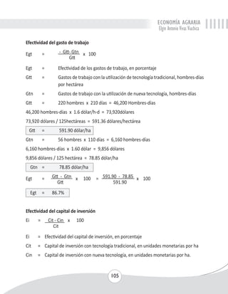 ECONOMÍA AGRARIA 
Elgin Antonio Vivas Viachica 
105 
Efectividad del gasto de trabajo 
Egt = - Gtt- Gtn x 100 
Gtt 
Egt = Efectividad de los gastos de trabajo, en porcentaje 
Gtt = Gastos de trabajo con la utilización de tecnología tradicional, hombres-días 
por hectárea 
Gtn = Gastos de trabajo con la utilización de nueva tecnología, hombres-días 
Gtt = 220 hombres x 210 días = 46,200 Hombres-días 
46,200 hombres-días x 1.6 dólar/h-d = 73,920dólares 
73,920 dólares / 125hectáreas = 591.36 dólares/hectárea 
Gtt = 591.90 dólar/ha 
Gtn = 56 hombres x 110 días = 6,160 hombres-días 
6,160 hombres-días x 1.60 dólar = 9,856 dólares 
9,856 dólares / 125 hectárea = 78.85 dólar/ha 
Gtn = 78.85 dólar/ha 
Egt = Gtt - Gtn x 100 = 591.90 - 78.85 x 100 
Gtt 591.90 
Egt = 86.7% 
Efectividad del capital de inversión 
Ei = Cit - Cin x 100 
Cit 
Ei = Efectividad del capital de inversión, en porcentaje 
Cit = Capital de inversión con tecnología tradicional, en unidades monetarias por ha 
Cin = Capital de inversión con nueva tecnología, en unidades monetarias por ha. 
 