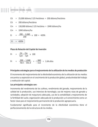 UNIVERSIDAD NACIONAL AGRARIA 
Cit = 25,000 dólares/ 125 hectáreas = 200 dólares/hectárea 
Cit = 200 dólares/hectárea 
Cin = 130,000 dólares/ 125 hectárea = 1040 dólares/ha 
Cin = 1040 dólares/ha 
Ei = 200 - 1,040 x 100 = 420% 
106 
200 
Ei = 420% 
Plazo de Rotación del Capital de Inversión 
Pr = Cit - Cin x 100 
Cpn - Cpt 
Pr = 200 - 1,040 = - 840 = 1.64 años 
78.9 - 591.9 - 513 
Principales estrategias para el mejoramiento de la utilización de los medios de producción 
El incremento del mejoramiento de la efectividad económica de la utilización de los medios 
encuentra su expresión en el crecimiento de la producción global, productividad del trabajo 
y restitución del capital. 
Las principales estrategias son: 
Incremento del rendimiento de los cultivos, rendimiento del ganado, mejoramiento de la 
calidad de la producción, uso intensivo de tecnología; uso de mejores razas de ganado y 
variedades; adopción de maquinaria adecuada, uso de la contabilidad y mejoramiento de 
la fertilidad del suelo; organización adecuada de la producción y el conocimiento como un 
factor clave para el mejoramiento permanente de la producción agropecuaria. 
Fundamental significado para el incremento de la efectividad económica tiene el 
perfeccionamiento de la estructura de los medios. 
 