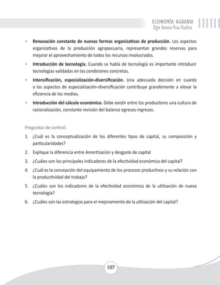 ECONOMÍA AGRARIA 
Elgin Antonio Vivas Viachica 
• Renovación constante de nuevas formas organizativas de producción. Los aspectos 
organizativos de la producción agropecuaria, representan grandes reservas para 
mejorar el aprovechamiento de todos los recursos involucrados. 
• Introducción de tecnología. Cuando se habla de tecnología es importante introducir 
tecnologías validadas en las condiciones concretas. 
• Intensificación, especialización-diversificación. Una adecuada decisión en cuanto 
a los aspectos de especialización-diversificación contribuye grandemente a elevar la 
eficiencia de los medios. 
• Introducción del cálculo económico. Debe existir entre los productores una cultura de 
racionalización, constante revisión del balance egresos-ingresos. 
Preguntas de control: 
1. ¿Cuál es la conceptualización de los diferentes tipos de capital, su composición y 
107 
particularidades? 
2. Explique la diferencia entre Amortización y desgaste de capital 
3. ¿Cuáles son los principales indicadores de la efectividad económica del capital? 
4. ¿Cuál es la concepción del equipamiento de los procesos productivos y su relación con 
la productividad del trabajo? 
5. ¿Cuáles son los indicadores de la efectividad económica de la utilización de nueva 
tecnología? 
6. ¿Cuáles son las estrategias para el mejoramiento de la utilización del capital? 
 