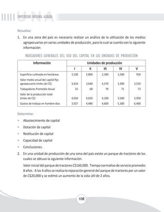 UNIVERSIDAD NACIONAL AGRARIA 
Resuelva: 
1. En una zona del país es necesario realizar un análisis de la utilización de los medios 
agropecuarios en varias unidades de producción, para lo cual se cuenta con la siguiente 
información: 
INDICADORES GENERALES DEL USO DEL CAPITAL EN LAS UNIDADES DE PRODUCCIÓN 
Información Unidades de producción 
I II III IV V 
Superficie cultivada en hectáreas 3,100 2,800 2,300 1,500 950 
Valor medio anual del capital fijo 
agropecuario (miles de C$) 3,410 3,640 4,370 3,300 3,550 
Trabajadores Promedio Anual 55 68 79 71 73 
Valor de la producción total 
(miles de C$) 4,650 4,650 4,100 3,500 3,950 
Gastos de trabajo en hombre-días 3,927 4,480 4,600 5,300 6,460 
Determine: 
• Abastecimiento de capital 
• Dotación de capital 
• Restitución de capital 
• Capacidad de capital 
• Conclusiones. 
2. En una unidad de producción de una zona del país existe un parque de tractores de los 
cuales se obtuvo la siguiente información. 
Valor inicial del parque de tractores C$160,000. Tiempo normativo de servicio promedio 
8 años. A los 4 años se realiza la reparación general del parque de tractores por un valor 
de C$20,000 y se estimó un aumento de la vida útil de 2 años. 
108 
 