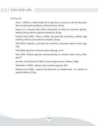UNIVERSIDAD NACIONAL AGRARIA 
110 
Bibliografía 
Arnon. I (1987) La modernización de la agricultura en países en vías de desarrollo: 
Recursos potenciales-problemas. Editorial limusa, 733 pp. 
Bishop C.E. y Toussain W.D (1991) Introducción al análisis de economía agrícola, 
editorial Limusa, décima segunda reimpresión, 262 pp. 
Furtado Celso (1991). Teoría y Política del desarrollo económico, editores siglo 
veintiuno, décimo cuarta edición en español, 301 pp. 
FAO (1975). Población, suministros de alimentos y desarrollo agrícola. Roma, pág. 
4-43 
FAO (2000). Agricultura Horizonte, Roma 198, pág. 41-63. 
FAO (1992). Políticas Agrícolas macroeconómicas en América Latina. Roma, 1992. 
pág. 27 
González, CH y Miranda, R (1982). Economía Agropecuaria.-Habana, 230pp. 
Medvietski, A (1985). Apuntes sobre economía agrícola, ISCA. 
Robinson Joan (1981). Aspectos del desarrollo y el subdesarrollo - 1ra. edición en 
español, México, 215 pp. 
 