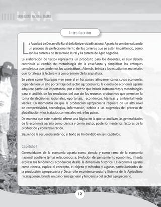 UNIVERSIDAD NACIONAL AGRARIA 
Introducción 
La Facultad de Desarrollo Rural de la Universidad Nacional Agraria ha venido realizando 
un proceso de perfeccionamiento de las carreras que se están impartiendo, como 
son las carreras de Desarrollo Rural y la carrera de Agro negocios. 
La elaboración de textos representa un propósito para los docentes, el cual deberá 
contribuir al cambio de metodología de la enseñanza y simplificar los enfoques 
complejos a que tendemos los catedráticos. Además, brinda a los estudiantes materiales 
que fortalezca la lectura y la comprensión de la asignatura. 
En países como Nicaragua y en general en los países latinoamericanos cuyas economías 
dependen en un alto porcentaje del sector agropecuario, la ciencia de economía agraria 
adquiere particular importancia, por el hecho que brinda instrumentos y metodologías 
para el análisis de los resultados del uso de los recursos productivos que permiten la 
toma de decisiones racionales, oportunas, económicas, técnicas y ambientalmente 
viables. En momentos en que la producción agropecuaria requiere de un alto nivel 
de competitividad, tecnologías, información, debido a las exigencias del proceso de 
globalización y los tratados comerciales entre los países. 
De manera que este material ofrece una lógica en la que se analizan las generalidades 
de la economía agraria como ciencia y como sector, posteriormente los factores de la 
producción y comercialización. 
Siguiendo la secuencia anterior, el texto se ha dividido en seis capítulos: 
Capítulo I 
Generalidades de la economía agraria como ciencia y como rama de la economía 
nacional contiene temas relacionados a: Evolución del pensamiento económico, intenta 
explicar los fenómenos económicos desde la dimensión histórica. La economía agraria 
como ciencia, explica el concepto, el objeto y métodos y algunas particularidades de 
la producción agropecuaria y Desarrollo económico-social y Sistema de la Agricultura 
nicaragüense, brinda un panorama general y tendencia del sector agropecuario. 
12 
 