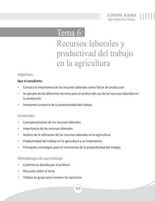 ECONOMÍA AGRARIA 
Elgin Antonio Vivas Viachica 
Tema 6: 
Recursos laborales y 
productivad del trabajo 
en la agricultura 
Objetivos: 
Que el estudiante: 
• Conozca la importancia de los recursos laborales como factor de producción 
• Se apropie de las diferentes técnicas para el análisis del uso de los recursos laborales en 
111 
la producción 
• Interprete la esencia de la productividad del trabajo 
Contenido: 
• Conceptualización de los recursos laborales 
• Importancia de los recursos laborales 
• Análisis de la utilización de los recursos laborales en la agricultura 
• Productividad del trabajo en la agricultura y su importancia 
• Principales estrategias para el incremento de la productividad del trabajo. 
Metodología de aprendizaje: 
• Conferencia dictada por el profesor 
• Discusión sobre el tema 
• Trabajo en grupo para resolver los ejercicios. 
 
