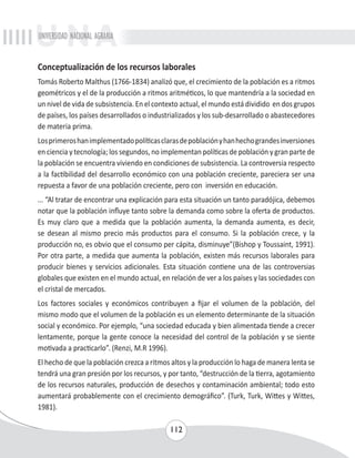 UNIVERSIDAD NACIONAL AGRARIA 
Conceptualización de los recursos laborales 
Tomás Roberto Malthus (1766-1834) analizó que, el crecimiento de la población es a ritmos 
geométricos y el de la producción a ritmos aritméticos, lo que mantendría a la sociedad en 
un nivel de vida de subsistencia. En el contexto actual, el mundo está dividido en dos grupos 
de países, los países desarrollados o industrializados y los sub-desarrollado o abastecedores 
de materia prima. 
Los primeros han implementado políticas claras de población y han hecho grandes inversiones 
en ciencia y tecnología; los segundos, no implementan políticas de población y gran parte de 
la población se encuentra viviendo en condiciones de subsistencia. La controversia respecto 
a la factibilidad del desarrollo económico con una población creciente, pareciera ser una 
repuesta a favor de una población creciente, pero con inversión en educación. 
... “Al tratar de encontrar una explicación para esta situación un tanto paradójica, debemos 
notar que la población influye tanto sobre la demanda como sobre la oferta de productos. 
Es muy claro que a medida que la población aumenta, la demanda aumenta, es decir, 
se desean al mismo precio más productos para el consumo. Si la población crece, y la 
producción no, es obvio que el consumo per cápita, disminuye”(Bishop y Toussaint, 1991). 
Por otra parte, a medida que aumenta la población, existen más recursos laborales para 
producir bienes y servicios adicionales. Esta situación contiene una de las controversias 
globales que existen en el mundo actual, en relación de ver a los países y las sociedades con 
el cristal de mercados. 
Los factores sociales y económicos contribuyen a fijar el volumen de la población, del 
mismo modo que el volumen de la población es un elemento determinante de la situación 
social y económico. Por ejemplo, “una sociedad educada y bien alimentada tiende a crecer 
lentamente, porque la gente conoce la necesidad del control de la población y se siente 
motivada a practicarlo”. (Renzi, M.R 1996). 
El hecho de que la población crezca a ritmos altos y la producción lo haga de manera lenta se 
tendrá una gran presión por los recursos, y por tanto, “destrucción de la tierra, agotamiento 
de los recursos naturales, producción de desechos y contaminación ambiental; todo esto 
aumentará probablemente con el crecimiento demográfico”. (Turk, Turk, Wittes y Wittes, 
1981). 
112 
 