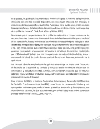 ECONOMÍA AGRARIA 
Elgin Antonio Vivas Viachica 
En el pasado, los pueblos han aumentado su nivel de vida pese al aumento de la población, 
utilizando para ello los recursos disponibles con una mayor eficiencia. Sin embargo, el 
crecimiento de la población tiene sus límites. Puesto que no se puede predecir con precisión 
los progresos futuros de la tecnología, tampoco podemos predecir el límite máximo posible 
de la población humana”. (Turk, Turk, Wittes y Wittes, 1981). 
De manera que el comportamiento de la población determina el comportamiento de los 
recursos laborales. Los recursos laborales de la sociedad están constituidos por la totalidad 
de las capacidades físicas y mentales de los miembros con capacidad para trabajar, es decir, 
la totalidad de la población apta para trabajar, independientemente de que estén ocupadas 
o no. Con ello se plantea que no solo la población en edad laboral , sino también aquellas 
personas cuyas edades se encuentran por encima o por debajo de los límites establecidos 
por el Ministerio del Trabajo, que poseen capacidades para el trabajo (jubilados y jóvenes 
menores de 16 años), los cuales forman parte de los recursos laborales potenciales de la 
agricultura. 
Los recursos laborales empleados en la agricultura constituye un importante factor para 
el desarrollo de la sociedad, su cantidad y estructura están en estrecha relación con las 
dimensiones y estructura de estos. Además, hay que tomar en cuenta que los recursos 
laborales en una unidad de producción o cooperativa son todos los trabajadores empleados 
independientemente de la edad. 
Para el censo del 2005, el Instituto Nacional de Información y Desarrollo (INIDE) definió 
la Población Económicamente Activa (PEA) como “todas las personas de 10 años y más 
que aportan su trabajo para producir bienes y servicios, empleadas y desempleadas, con 
inclusión de las cesantes, las que buscan trabajo, por primera vez y otros activos durante un 
período de referencia”. (CENSO, 2005, Pág. 67). 
113 
 