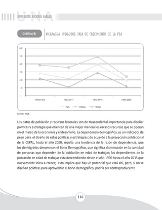 UNIVERSIDAD NACIONAL AGRARIA 
Gráfico 9: NICARAGUA 1950-2005: TASA DE CRECIMIENTO DE LA PEA 
116 
Fuente: INDE. 
Los datos de población y recursos laborales son de trascendental importancia para diseñar 
políticas y estrategia que orienten de una mejor manera los escasos recursos que se operan 
en el marco de la economía y el desarrollo. La dependencia demográfica, es un indicador de 
peso para el diseño de estas políticas y estrategias; de acuerdo a la proyección poblacional 
de la CEPAL, hasta el año 2050, resulta una tendencia de la razón de dependencia, que 
los demógrafos denominan el Bono Demográfico, que significa disminución en la cantidad 
de personas que dependen de la población en edad de trabajar; los dependientes de la 
población en edad de trabajar está descendiendo desde el año 1990 hasta el año 2035 que 
nuevamente inicia a crecer; esto implica que hay un potencial que está ahí, pero, si no se 
diseñan políticas para aprovechar el bono demográfico, podría ser contraproducente 
 