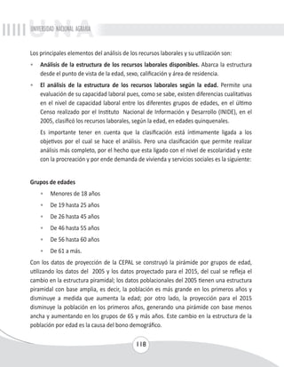 UNIVERSIDAD NACIONAL AGRARIA 
Los principales elementos del análisis de los recursos laborales y su utilización son: 
• Análisis de la estructura de los recursos laborales disponibles. Abarca la estructura 
desde el punto de vista de la edad, sexo, calificación y área de residencia. 
• El análisis de la estructura de los recursos laborales según la edad. Permite una 
evaluación de su capacidad laboral pues, como se sabe, existen diferencias cualitativas 
en el nivel de capacidad laboral entre los diferentes grupos de edades, en el último 
Censo realizado por el Instituto Nacional de Información y Desarrollo (INIDE), en el 
2005, clasificó los recursos laborales, según la edad, en edades quinquenales. 
Es importante tener en cuenta que la clasificación está íntimamente ligada a los 
objetivos por el cual se hace el análisis. Pero una clasificación que permite realizar 
análisis más completo, por el hecho que esta ligado con el nivel de escolaridad y este 
con la procreación y por ende demanda de vivienda y servicios sociales es la siguiente: 
118 
Grupos de edades 
• Menores de 18 años 
• De 19 hasta 25 años 
• De 26 hasta 45 años 
• De 46 hasta 55 años 
• De 56 hasta 60 años 
• De 61 a más. 
Con los datos de proyección de la CEPAL se construyó la pirámide por grupos de edad, 
utilizando los datos del 2005 y los datos proyectado para el 2015, del cual se refleja el 
cambio en la estructura piramidal; los datos poblacionales del 2005 tienen una estructura 
piramidal con base amplia, es decir, la población es más grande en los primeros años y 
disminuye a medida que aumenta la edad; por otro lado, la proyección para el 2015 
disminuye la población en los primeros años, generando una pirámide con base menos 
ancha y aumentando en los grupos de 65 y más años. Este cambio en la estructura de la 
población por edad es la causa del bono demográfico. 
 
