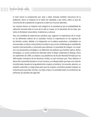 UNIVERSIDAD NACIONAL AGRARIA 
A nivel macro la composición por sexo y edad, llamada también estructura de la 
población, tiene un impacto en el índice de natalidad, y por tanto, sobre su tasa de 
crecimiento de la población en general o sobre los recursos laborales. 
Las mujeres tienen un impacto más integral en la sociedad ya que la probabilidad de 
sobrevivir durante todo el curso de la vida es mayor, en la educación de los hijos, por 
tanto en fortalecer costumbres, tradiciones y culturas. 
Hay una cantidad de experiencias prácticas que sugieren la importancia de la mujer 
en las diferentes esferas de la sociedad. Incluso la importancia en los ingresos de 
las familias rurales, debido a la integración en la cadena productiva y actividades no 
remuneradas; en base a esta práctica mundial es que se han celebrado gran cantidad de 
eventos internacionales y nacionales para destacar la necesidad de integrar a la mujer 
con una perspectiva estratégica y la definición de políticas que faciliten operar dichas 
estrategias. La cuarta conferencia Mundial sobre la Mujer celebrada en Beijing, China 
en septiembre de 1995, se elaboró una plataforma de Acción Mundial firmada por los 
189 estados miembros de las Naciones Unidas, la cual reconoce que “Para obtener el 
desarrollo sostenible basado en el ser humano, es indispensable que haya una relación 
transformada, basada en la igualdad entre mujeres y hombres. Se necesita, además, un 
empeño sostenido y a largo plazo para que las mujeres y hombres puedan trabajar en 
conjunto para que ellos mismos, sus hijos e hijas y la sociedad estén en condiciones de 
enfrentar los desafíos del siglo XXI. 
120 
 