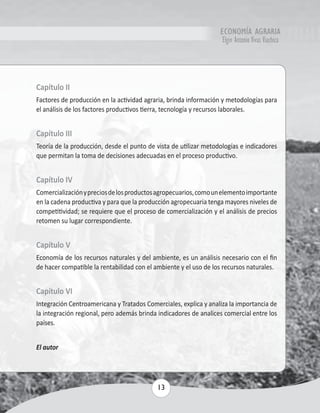 ECONOMÍA AGRARIA 
Elgin Antonio Vivas Viachica 
Capítulo II 
Factores de producción en la actividad agraria, brinda información y metodologías para 
el análisis de los factores productivos tierra, tecnología y recursos laborales. 
Capítulo III 
Teoría de la producción, desde el punto de vista de utilizar metodologías e indicadores 
que permitan la toma de decisiones adecuadas en el proceso productivo. 
Capítulo IV 
Comercialización y precios de los productos agropecuarios, como un elemento importante 
en la cadena productiva y para que la producción agropecuaria tenga mayores niveles de 
competitividad; se requiere que el proceso de comercialización y el análisis de precios 
retomen su lugar correspondiente. 
Capítulo V 
Economía de los recursos naturales y del ambiente, es un análisis necesario con el fin 
de hacer compatible la rentabilidad con el ambiente y el uso de los recursos naturales. 
Capítulo VI 
Integración Centroamericana y Tratados Comerciales, explica y analiza la importancia de 
la integración regional, pero además brinda indicadores de analices comercial entre los 
países. 
13 
El autor 
 