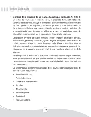 UNIVERSIDAD NACIONAL AGRARIA 
• El análisis de la estructura de los recursos laborales por calificación. No trata de 
un análisis de volumen de recursos laborales, en el sentido de la problemática más 
sustancial del desarrollo, incluye el componente calificación como parte insoslayable 
del factor población. La magnitud por sí misma ya no es el único elemento central 
del problema poblacional y de recursos laborales. Al tiempo que hay crecimiento de 
la población debe haber inversión en calificación a través de las distintas formas de 
educación y en conformidad con el grado relativo de desarrollo alcanzado. 
La educación en todos los niveles tiene una serie de impactos positivos en cascada, 
especialmente, primaria y secundaria, ayuda a mejorar los ingresos, oportunidades de 
trabajo, aumento de la productividad del trabajo, reducción de la fecundidad y mejora 
de la salud, y dota a los recursos laborales de las aptitudes que necesitan para participar 
plenamente en la economía y en la sociedad, lo que contribuye a la reducción de la 
pobreza. 
Por consiguiente el análisis de la estructura de recursos laborales según calificación, 
es de gran importancia, ya que permite conocer las proporciones ocupadas según 
calificación y diferentes niveles técnicos y culturales; brindando las respectivas opciones 
para un mejor uso. 
Las categorías que componen la clasificación de los recursos laborales según el grado de 
calificación, son las siguientes: 
• Primaria comenzada 
• Primaria terminada 
• Ciclo básico de bachillerato 
• Bachiller 
• Técnico medio 
• Técnico superior 
• Profesional 
• Post-Universitario. 
122 
 