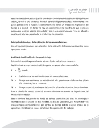 ECONOMÍA AGRARIA 
Elgin Antonio Vivas Viachica 
Estos resultados demuestran que hay un ritmo de crecimiento más acelerado de la población 
urbana, lo cual es una tendencia mundial, pero que lógicamente afecta mayormente a los 
países pobres como el nuestro. En este crecimiento tienen un impacto las migraciones del 
Campo a la ciudad; en donde no hay un crecimiento de la industria, lo que resulta en 
presión por servicios básicos, por un lado y por el otro, disminución de recursos laborales 
para la agricultura y en particular la producción de alimentos. 
Principales indicadores de la utilización de los recursos laborales 
Los principales indicadores para el análisis de la utilización de los recursos laborales, están 
agrupados en dos: 
Análisis de la utilización del tiempo de trabajo 
Este análisis se realiza generalmente a través de dos indicadores, como son: 
Coeficiente de aprovechamiento del tiempo de los recursos laborales en el año. 
K = TR donde; 
125 
TP 
K = Coeficiente de aprovechamiento de los recursos laborales. 
TR = Tiempo que realmente se trabajó en el año, puede estar dado en días y/o en 
días - hombres, horas - hombres. 
TP = Tiempo potencial, puede estar dado en días y/o en días - hombres, horas - hombres. 
Para el cálculo del tiempo potencial, es necesario tomar en cuenta las disposiciones del 
Ministerio del trabajo. 
Este se obtiene deduciendo del fondo de tiempo calendario (365 días) los domingos y 
los medio días del sábado, los días feriados, los días de vacaciones, por maternidad y los 
días promedios correspondientes por pérdida de tiempo debido a causas propias de la 
agricultura (climáticas y/o causas por el nivel de organización del trabajo). 
 