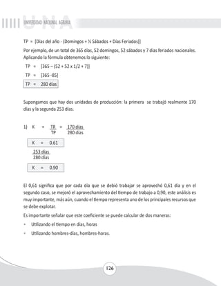 UNIVERSIDAD NACIONAL AGRARIA 
TP = [Días del año - (Domingos + ½ Sábados + Días Feriados)] 
Por ejemplo, de un total de 365 días, 52 domingos, 52 sábados y 7 días feriados nacionales. 
Aplicando la fórmula obtenemos lo siguiente: 
TP = [365 – (52 + 52 x 1/2 + 7)] 
TP = [365 -85] 
TP = 280 días 
Supongamos que hay dos unidades de producción: la primera se trabajó realmente 170 
días y la segunda 253 días. 
126 
1) K = TR = 170 días 
TP 280 días 
K = 0.61 
253 días 
280 días 
K = 0.90 
El 0,61 significa que por cada día que se debió trabajar se aprovechó 0,61 día y en el 
segundo caso, se mejoró el aprovechamiento del tiempo de trabajo a 0,90, este análisis es 
muy importante, más aún, cuando el tiempo representa uno de los principales recursos que 
se debe explotar. 
Es importante señalar que este coeficiente se puede calcular de dos maneras: 
• Utilizando el tiempo en días, horas 
• Utilizando hombres-días, hombres-horas. 
 