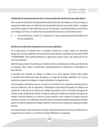 ECONOMÍA AGRARIA 
Elgin Antonio Vivas Viachica 
Coeficiente de aprovechamiento de los recursos laborales dentro de la jornada laboral 
Aún cuando el coeficiente de aprovechamiento del tiempo de trabajo en el año sea alto, es 
importante determinar el coeficiente de aprovechamiento de la jornada laboral. La lógica 
del cálculo es igual a la del coeficiente anual. Por ejemplo, si la jornada laboral es de 8 horas 
y se trabajan 12 horas, el coeficiente de aprovechamiento de la jornada laboral será: 
K = 12 horas/8 horas, resulta 1,5, existiendo un sobre aprovechamiento del 50% de la 
127 
norma establecida. 
Análisis de la utilización temporal de los recursos laborales 
En la agricultura, el trabajo tiene un carácter estacional, es decir, existe una demanda 
desigual de recursos laborales en los distintos meses del año, existiendo los llamados PICOS 
Y DEPRESIONES. Esta particularidad de la agricultura puede causar sub utilización de los 
recursos laborales. 
Además hay que tener en cuenta que la existencia de los períodos picos influye grandemente 
en aspectos tales, como: lo económico, especialización de la producción, intensidad y su 
base técnica. 
El período más sensible de trabajo se refleja en la rama agrícola, donde cada cultivo 
y variedad tiene diferentes tipos de gastos a lo largo del período vegetativo. En la rama 
zootécnica el gasto de trabajo es mejor distribuido a lo largo del año. 
Los principales indicadores que se calculan en el análisis de la utilización temporal de los 
recursos laborales, son los siguientes: Participación porcentual del gasto de trabajo que 
resulta de la división de los gastos de trabajo mensuales entre la sumatoria del gasto de 
trabajo anual; Amplitud de carácter temporal, dada por la diferencia absoluta del gasto de 
trabajo mensual máximo y el mínimo y como relación entre el gasto de trabajo mensual 
máximo y mínimo; y el coeficiente anual de carácter temporal (coeficiente de temporalidad), 
que es la relación del gasto de trabajo máximo y mínimo entre el gasto de trabajo promedio 
del año. 
Una tarea de gran importancia para el mayor aprovechamiento de los recursos laborales en 
la agricultura es reducir a un mínimo la temporalidad de su ocupación. 
 