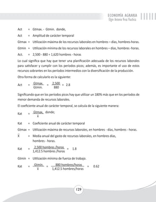 ECONOMÍA AGRARIA 
Elgin Antonio Vivas Viachica 
Act = Gtmax. - Gtmin. donde, 
Act = Amplitud de carácter temporal 
Gtmax = Utilización máxima de los recursos laborales en hombres – días, hombres-horas. 
Gtmin = Utilización mínima de los recursos laborales en hombres – días, hombres -horas. 
Act. = 2,500 - 880 = 1,620 hombres - horas 
Lo cual significa que hay que tener una planificación adecuada de los recursos laborales 
para satisfacer y cumplir con los períodos picos; además, es importante el uso de estos 
recursos sobrantes en los períodos intermedios con la diversificación de la producción. 
Otra forma de calcularlo es la siguiente: 
Act = Gtmax. = 2,500 = 2.8 
129 
Gtmin. 880 
Significando que en los períodos picos hay que utilizar un 180% más que en los períodos de 
menor demanda de recursos laborales. 
El coeficiente anual de carácter temporal, se calcula de la siguiente manera: 
Kat = Gtmax, donde; 
x 
Kat = Coeficiente anual de carácter temporal 
Gtmax = Utilización máxima de recursos laborales, en hombres - días, hombres - horas. 
X = Media anual del gasto de recursos laborales, en hombres días, 
hombres - horas. 
Kat = 2,500 hombres /horas = 1.8 
1,412.5 hombres /horas 
Gtmín = Utilización mínima de fuerza de trabajo. 
Kat = Gtmín. = 880 hombres/horas = 0.62 
x 1,412.5 hombres/horas 
 