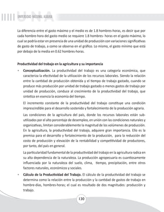 UNIVERSIDAD NACIONAL AGRARIA 
La diferencia entre el gasto máximo y el medio es de 1.8 hombres-horas, es decir que por 
cada hombre-hora del gasto medio se requiere 1.8 hombres- horas en el gasto máximo, lo 
cual se podría estar en presencia de una unidad de producción con variaciones significativas 
de gasto de trabajo, a como se observa en el gráfico. Lo mismo, el gasto mínimo que está 
por debajo de la media en 0.62 hombres-horas. 
Productividad del trabajo en la agricultura y su importancia 
• Conceptualización. La productividad del trabajo es una categoría económica, que 
caracteriza la efectividad de la utilización de los recursos laborales. Siendo la relación 
entre la cantidad de producción obtenida y el tiempo de trabajo gastado, cuando se 
produce más producción por unidad de trabajo gastado o menos gastos de trabajo por 
unidad de producción, conduce al crecimiento de la productividad del trabajo, que 
sintetiza en esencia la economía del tiempo. 
El incremento constante de la productividad del trabajo constituye una condición 
imprescindible para el desarrollo sostenido y fortalecimiento de la producción agraria. 
Las condiciones de la agricultura del país, donde los recursos laborales están sub-utilizados 
por el alto porcentaje de desempleo, en unión con las condiciones naturales y 
organizativas, limitan considerablemente la magnitud de los volúmenes de producción. 
En la agricultura, la productividad del trabajo, adquiere gran importancia. Ello es la 
premisa para el desarrollo y fortalecimiento de la producción, para la reducción del 
costo de producción y elevación de la rentabilidad y competitividad de productores, 
por tanto, del país en general. 
La particularidad fundamental de la productividad del trabajo en la agricultura radica en 
su alta dependencia de la naturaleza. La producción agropecuaria es cuantiosamente 
influenciada por la naturaleza del suelo, clima, tiempo, precipitación, entre otros 
factores naturales, económicos y sociales. 
• Cálculo de la Productividad del Trabajo. El cálculo de la productividad del trabajo se 
determina como la relación entre la producción y la cantidad de gastos de trabajo en 
hombre-días, hombres-horas; el cual es resultado de dos magnitudes: producción y 
trabajo. 
130 
 