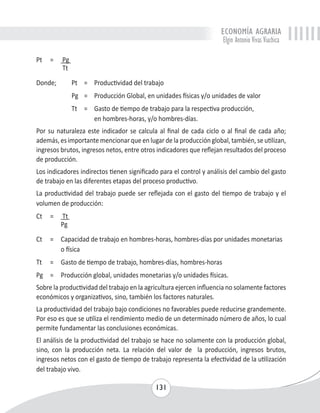 ECONOMÍA AGRARIA 
Elgin Antonio Vivas Viachica 
131 
Pt = Pg 
Tt 
Donde; Pt = Productividad del trabajo 
Pg = Producción Global, en unidades físicas y/o unidades de valor 
Tt = Gasto de tiempo de trabajo para la respectiva producción, 
en hombres-horas, y/o hombres-días. 
Por su naturaleza este indicador se calcula al final de cada ciclo o al final de cada año; 
además, es importante mencionar que en lugar de la producción global, también, se utilizan, 
ingresos brutos, ingresos netos, entre otros indicadores que reflejan resultados del proceso 
de producción. 
Los indicadores indirectos tienen significado para el control y análisis del cambio del gasto 
de trabajo en las diferentes etapas del proceso productivo. 
La productividad del trabajo puede ser reflejada con el gasto del tiempo de trabajo y el 
volumen de producción: 
Ct = Tt 
Pg 
Ct = Capacidad de trabajo en hombres-horas, hombres-días por unidades monetarias 
o física 
Tt = Gasto de tiempo de trabajo, hombres-días, hombres-horas 
Pg = Producción global, unidades monetarias y/o unidades físicas. 
Sobre la productividad del trabajo en la agricultura ejercen influencia no solamente factores 
económicos y organizativos, sino, también los factores naturales. 
La productividad del trabajo bajo condiciones no favorables puede reducirse grandemente. 
Por eso es que se utiliza el rendimiento medio de un determinado número de años, lo cual 
permite fundamentar las conclusiones económicas. 
El análisis de la productividad del trabajo se hace no solamente con la producción global, 
sino, con la producción neta. La relación del valor de la producción, ingresos brutos, 
ingresos netos con el gasto de tiempo de trabajo representa la efectividad de la utilización 
del trabajo vivo. 
 