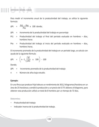 UNIVERSIDAD NACIONAL AGRARIA 
Para medir el incremento anual de la productividad del trabajo, se utiliza la siguiente 
formula: 
ΔPt = Pt1 - Pto x 100 donde; 
132 
Pto 
ΔPt = Incremento de la productividad del trabajo en porcentaje 
Pt1 = Productividad del trabajo al final del período evaluado en hombres – días, 
hombres horas 
Pto = Productividad del trabajo al inicio del período evaluado en hombres – días, 
hombres horas. 
El incremento promedio de la productividad del trabajo en un período largo, se calcula con 
ayuda de la siguiente fórmula: 
ΔPt = 
n - 1 
pt1 
x 100 - 100 
pto 
Donde; 
ΔPt = Incremento promedio de la productividad del trabajo 
n = Número de años bajo estudio. 
Ejemplo: 
En una finca que produce frijol obtuvo un rendimiento de 363,2 kilogramos/hectárea en un 
área de 25 hectáreas y vendió la producción a un precio de 0.771 dólares el kilogramo, para 
obtener esta producción utilizó un total de 8 hombres por un tiempo de 72 días. 
Determine: 
• Productividad del trabajo 
• Indicador inverso de la productividad de trabajo. 
 