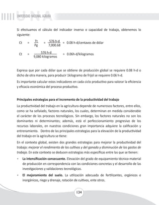 UNIVERSIDAD NACIONAL AGRARIA 
Si efectuamos el cálculo del indicador inverso o capacidad de trabajo, obtenemos lo 
siguiente: 
Ct = Tt = 576 h-d = 0.08 h-d/centavos de dólar 
134 
Pg 7,000.68 
Ct = 576 h-d = 0.06h-d/kilogramos 
9,080 kilogramos 
Expresa que por cada dólar que se obtiene de producción global se requiere 0.08 h-d o 
dicho de otra manera, para producir 1kilogramo de frijol se requiere 0.06 h-d. 
Es importante calcular estos indicadores en cada ciclo productivo para valorar la eficiencia 
y eficacia económica del proceso productivo. 
Principales estrategias para el incremento de la productividad del trabajo 
La productividad del trabajo en la agricultura depende de numerosos factores, entre ellos, 
como se ha señalado, factores naturales, los cuales, determinan en medida considerable 
el carácter de los procesos tecnológicos. Sin embargo, los factores naturales no son los 
dominantes ni determinantes; además, está el perfeccionamiento progresivo de los 
recursos laborales, en nuestras condiciones gran importancia adquiere la calificación y 
entrenamiento. Dentro de las principales estrategias para la elevación de la productividad 
del trabajo en la agricultura se tiene: 
En el contexto global, existen dos grandes estrategias para mejorar la productividad del 
trabajo: mejorar el rendimiento de los cultivos y del ganado y disminución de los gastos de 
trabajo. En este contexto se deducen estrategias más específicas entre las que se tienen: 
• La intensificación consecuente. Elevación del grado de equipamiento técnico-material 
de producción en correspondencia con las condiciones concretas y el desarrollo de las 
investigaciones y validaciones tecnológicas. 
• El mejoramiento del suelo. La utilización adecuada de fertilizantes, orgánicos e 
inorgánicos, riego y drenaje, rotación de cultivos, ente otros. 
 