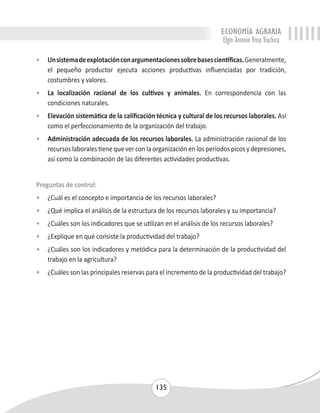 ECONOMÍA AGRARIA 
Elgin Antonio Vivas Viachica 
• Un sistema de explotación con argumentaciones sobre bases científicas. Generalmente, 
el pequeño productor ejecuta acciones productivas influenciadas por tradición, 
costumbres y valores. 
• La localización racional de los cultivos y animales. En correspondencia con las 
135 
condiciones naturales. 
• Elevación sistemática de la calificación técnica y cultural de los recursos laborales. Así 
como el perfeccionamiento de la organización del trabajo. 
• Administración adecuada de los recursos laborales. La administración racional de los 
recursos laborales tiene que ver con la organización en los períodos picos y depresiones, 
así como la combinación de las diferentes actividades productivas. 
Preguntas de control: 
• ¿Cuál es el concepto e importancia de los recursos laborales? 
• ¿Qué implica el análisis de la estructura de los recursos laborales y su importancia? 
• ¿Cuáles son los indicadores que se utilizan en el análisis de los recursos laborales? 
• ¿Explique en qué consiste la productividad del trabajo? 
• ¿Cuáles son los indicadores y metódica para la determinación de la productividad del 
trabajo en la agricultura? 
• ¿Cuáles son las principales reservas para el incremento de la productividad del trabajo? 
 
