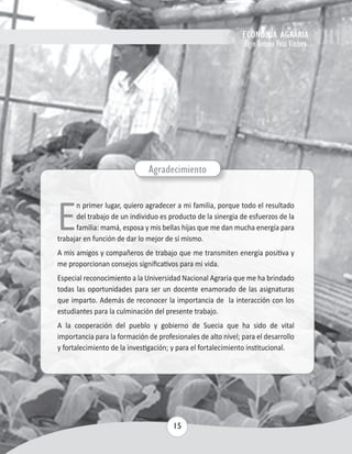 ECONOMÍA AGRARIA 
Elgin Antonio Vivas Viachica 
Agradecimiento 
En primer lugar, quiero agradecer a mi familia, porque todo el resultado 
del trabajo de un individuo es producto de la sinergia de esfuerzos de la 
familia: mamá, esposa y mis bellas hijas que me dan mucha energía para 
trabajar en función de dar lo mejor de sí mismo. 
A mis amigos y compañeros de trabajo que me transmiten energía positiva y 
me proporcionan consejos significativos para mi vida. 
Especial reconocimiento a la Universidad Nacional Agraria que me ha brindado 
todas las oportunidades para ser un docente enamorado de las asignaturas 
que imparto. Además de reconocer la importancia de la interacción con los 
estudiantes para la culminación del presente trabajo. 
A la cooperación del pueblo y gobierno de Suecia que ha sido de vital 
importancia para la formación de profesionales de alto nivel; para el desarrollo 
y fortalecimiento de la investigación; y para el fortalecimiento institucional. 
15 
 