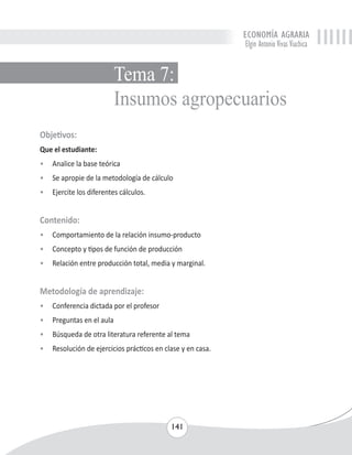 ECONOMÍA AGRARIA 
Elgin Antonio Vivas Viachica 
Tema 7: 
Insumos agropecuarios 
Objetivos: 
Que el estudiante: 
• Analice la base teórica 
• Se apropie de la metodología de cálculo 
• Ejercite los diferentes cálculos. 
Contenido: 
• Comportamiento de la relación insumo-producto 
• Concepto y tipos de función de producción 
• Relación entre producción total, media y marginal. 
Metodología de aprendizaje: 
• Conferencia dictada por el profesor 
• Preguntas en el aula 
• Búsqueda de otra literatura referente al tema 
• Resolución de ejercicios prácticos en clase y en casa. 
141 
 