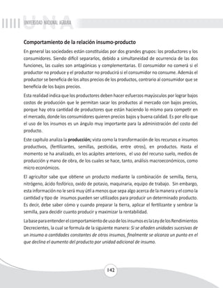UNIVERSIDAD NACIONAL AGRARIA 
Comportamiento de la relación insumo-producto 
En general las sociedades están constituidas por dos grandes grupos: los productores y los 
consumidores. Siendo difícil separarlos, debido a simultaneidad de ocurrencia de las dos 
funciones, las cuales son antagónicas y complementarias. El consumidor no comerá si el 
productor no produce y el productor no producirá si el consumidor no consume. Además el 
productor se beneficia de los altos precios de los productos, contrario al consumidor que se 
beneficia de los bajos precios. 
Esta realidad indica que los productores deben hacer esfuerzos mayúsculos por lograr bajos 
costos de producción que le permitan sacar los productos al mercado con bajos precios, 
porque hay otra cantidad de productores que están haciendo lo mismo para competir en 
el mercado, donde los consumidores quieren precios bajos y buena calidad. Es por ello que 
el uso de los insumos es un ángulo muy importante para la administración del costo del 
producto. 
Este capítulo analiza la producción; vista como la transformación de los recursos e insumos 
productivos, (fertilizantes, semillas, pesticidas, entre otros), en productos. Hasta el 
momento se ha analizado, en los acápites anteriores, el uso del recurso suelo, medios de 
producción y mano de obra, de los cuales se hace, tanto, análisis macroeconómicos, como 
micro económicos. 
El agricultor sabe que obtiene un producto mediante la combinación de semilla, tierra, 
nitrógeno, ácido fosfórico, oxido de potasio, maquinaria, equipo de trabajo. Sin embargo, 
esta información no le será muy útil a menos que sepa algo acerca de la manera y el como la 
cantidad y tipo de insumos pueden ser utilizados para producir un determinado producto. 
Es decir, debe saber cómo y cuando preparar la tierra, aplicar el fertilizante y sembrar la 
semilla, para decidir cuanto producir y maximizar la rentabilidad. 
La base para entender el comportamiento de uso de los insumos es la Ley de los Rendimientos 
Decrecientes, la cual se formula de la siguiente manera: Si se añaden unidades sucesivas de 
un insumo a cantidades constantes de otros insumos, finalmente se alcanza un punto en el 
que declina el aumento del producto por unidad adicional de insumo. 
142 
 