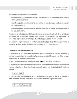 ECONOMÍA AGRARIA 
Elgin Antonio Vivas Viachica 
De esta ley se desprenden tres situaciones: 
• Cuando los gastos complementarios por unidad de área da la misma producción que 
143 
con los gastos anteriores 
• Cuando los gastos complementarios por unidad de área da mayor producción que con 
los gastos anteriores 
• Cuando los gastos complementarios por unidad de área da menos producción que con 
los gastos anteriores. 
Para concretar este tipo de análisis, comúnmente se representa a través de la función de 
producción que caracteriza la relación entre insumos y la producción, con la ecuación Y = 
F(x) donde, la producción obtenida (Y), depende de (X) que es el insumo utilizado. 
Generalmente el productor se ve confrontado con tres tipos de problemas: ¿Cómo hacer 
uso de los recursos para la producción? ¿Que producir? y ¿Cuánto producir? 
Concepto de función de producción 
La producción es una actividad humana en la que se convierten los recursos en bienes y 
servicios para satisfacer las necesidades humanas. La cantidad de bienes y servicios varía en 
dependencia de la cantidad de recursos. 
Se usa Y para simbolizar los bienes y servicios, y X para simbolizar los recursos. 
La expresión matemática de dependencia de un producto en relación a las cantidades de 
insumos utilizados, se denomina función de producción y está simbolizada de la siguiente 
manera: 
Y = F(x1) 
En esta expresión se considera que se está produciendo solamente un tipo de producto, con 
todos los demás insumos constantes, siendo la ecuación de la siguiente manera: 
Y = F(x1, / x2, x3..., xn) 
 