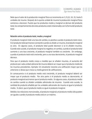 ECONOMÍA AGRARIA 
Elgin Antonio Vivas Viachica 
Note que el valor de la producción marginal física se incrementa en 3, 9,12, 14, 15, hasta 5 
unidades de insumo. Después de la quinta unidad de insumo la producción marginal física 
comienza a decrecer. Puesto que los productos medio y marginal se derivan del producto 
total, los comportamientos de estos productos están relacionados con la forma del producto 
total. 
Relación entre el producto total, medio y marginal 
El producto marginal mide una tasa de cambio, es positivo cuando el producto total crece. 
Si el producto total permanece constante cuando se añade un insumo, el producto marginal 
es cero. En algunos casos, el producto total puede decrecer si se le añaden insumos. 
Cuando esto sucede, el producto marginal es negativo; en cambio, cuando el producto total 
aumenta a una tasa creciente, el producto marginal también es creciente. Sin embargo, 
cuando el producto total está creciendo, pero a una tasa decreciente, el producto marginal 
decrece. 
Para que el producto medio crezca a medida que se añaden insumos, el aumento del 
producto por cada unidad adicional de insumo deberá ser mayor que el producto medio de 
los insumos precedentes. Ejemplo: Un estudiante necesita una calificación mayor que las 
anteriores si desea que crezca su media general de calificaciones. 
En consecuencia si el producto medio está creciendo, el producto marginal deberá ser 
mayor que el producto medio. Por otra parte si el producto medio es decreciente, el 
producto marginal será menor que el producto medio. En algunos casos, el producto medio 
no cambia cuando se añaden unidades adicionales de insumos. Cuando esto sucede, la 
cantidad de producto añadido por las unidades adicionales de insumo es igual al producto 
medio. Es decir, que el producto medio es igual al producto marginal. 
Debido a las relaciones mencionadas, el producto marginal y el producto medio sólo pueden 
ser iguales cuando el producto medio está en un máximo. 
151 
 