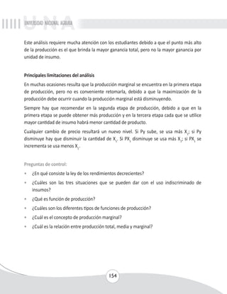 UNIVERSIDAD NACIONAL AGRARIA 
Este análisis requiere mucha atención con los estudiantes debido a que el punto más alto 
de la producción es el que brinda la mayor ganancia total, pero no la mayor ganancia por 
unidad de insumo. 
Principales limitaciones del análisis 
En muchas ocasiones resulta que la producción marginal se encuentra en la primera etapa 
de producción, pero no es conveniente retomarla, debido a que la maximización de la 
producción debe ocurrir cuando la producción marginal está disminuyendo. 
Siempre hay que recomendar en la segunda etapa de producción, debido a que en la 
primera etapa se puede obtener más producción y en la tercera etapa cada que se utilice 
mayor cantidad de insumo habrá menor cantidad de producto. 
Cualquier cambio de precio resultará un nuevo nivel. Si Py sube, se usa más X1; si Py 
disminuye hay que disminuir la cantidad de X1. Si PX1 disminuye se usa más X1; si PX1 se 
incrementa se usa menos X1. 
Preguntas de control: 
• ¿En qué consiste la ley de los rendimientos decrecientes? 
• ¿Cuáles son las tres situaciones que se pueden dar con el uso indiscriminado de 
154 
insumos? 
• ¿Qué es función de producción? 
• ¿Cuáles son los diferentes tipos de funciones de producción? 
• ¿Cuál es el concepto de producción marginal? 
• ¿Cuál es la relación entre producción total, media y marginal? 
 