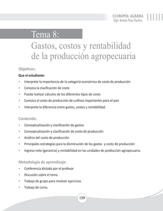 ECONOMÍA AGRARIA 
Elgin Antonio Vivas Viachica 
Gastos, costos y rentabilidad 
de la producción agropecuaria 
Objetivos: 
Que el estudiante: 
• Interprete la importancia de la categoría económica de costo de producción 
• Conozca la clasificación de costo 
• Pueda realizar cálculos de los diferentes tipos de costo 
• Conozca el costo de producción de cultivos importantes para el país 
• Interprete la diferencia entre gastos, costos y rentabilidad. 
Contenido: 
• Conceptualización y clasificación de gastos 
• Conceptualización y clasificación de costo de producción 
• Análisis del costo de producción 
• Principales estrategias para la disminución de los gastos y costo de producción 
• Ingreso neto (ganancia) y rentabilidad en las unidades de producción agropecuaria. 
Metodología de aprendizaje: 
• Conferencia dictada por el profesor 
• Discusión sobre el tema 
• Trabajo de grupo para resolver ejercicios 
• Trabaja de curso. 
159 
Tema 8: 
 